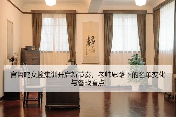宫鲁鸣女篮集训开启新节奏，老帅思路下的名单变化与备战看点